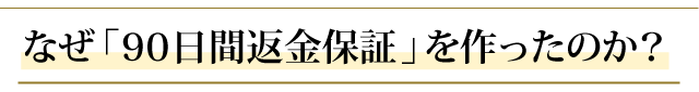 なぜ、「９０日間返金保証」 を作ったのか？