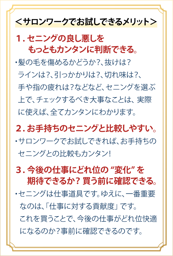 ＜サロンワークでお試しできるメリット＞１．セニングの良し悪しをもっともカンタンに判断できる。・髪の毛を傷めるかどうか？、抜けは？、ラインは？、引っかかりは？、切れ味は？、手や指の疲れは？などなど、セニングを選ぶ上で、チェックするべき大事なことは、実際に使えば、全てカンタンにわかります。２．お手持ちのセニングと比較しやすい。・サロンワークでお試しできれば、お手持ちのセニングとの比較もカンタン！３．今後の仕事にどれ位の “変化” を期待できるか？ 買う前に確認できる。・セニングは仕事道具です。ゆえに、一番重要なのは、「仕事に対する貢献度」 です。これを買うことで、今後の仕事がどれ位快適になるのか？事前に確認できるのです。