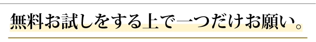 無料お試しをする上で一つだけお願い。