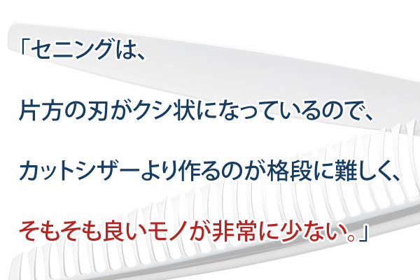 「セニングは、片方の刃がクシ状になっているので、カットシザーより作るのが格段に難しく、そもそも良いモノが非常に少ない。」