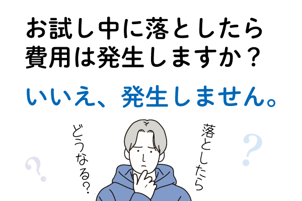 Ｑ２．お試し中に落としたら費用は発生しますか？Ａ２．いいえ、発生しません。