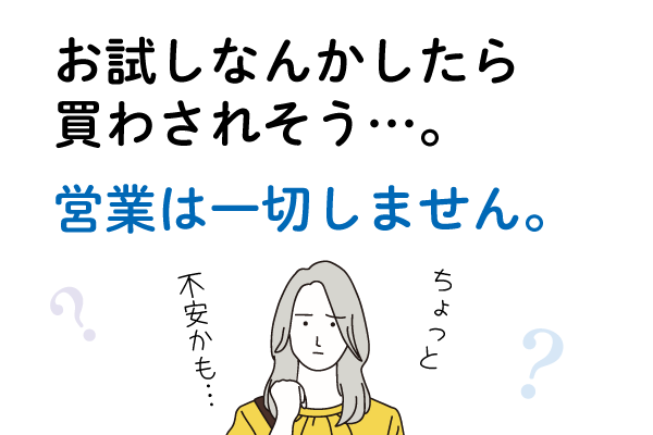 Ｑ３．お試しなんかしたら、買わされそう…。Ａ３．営業は一切しません。
