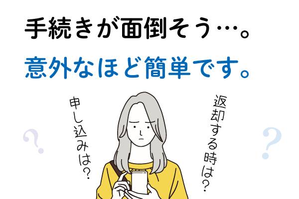 Ｑ４．手続きが面倒そう…。Ａ４．意外なほど簡単です。