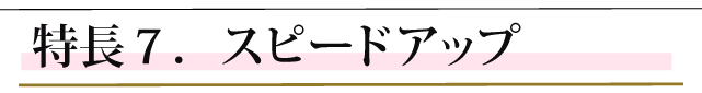 特長７．スピードアップ。