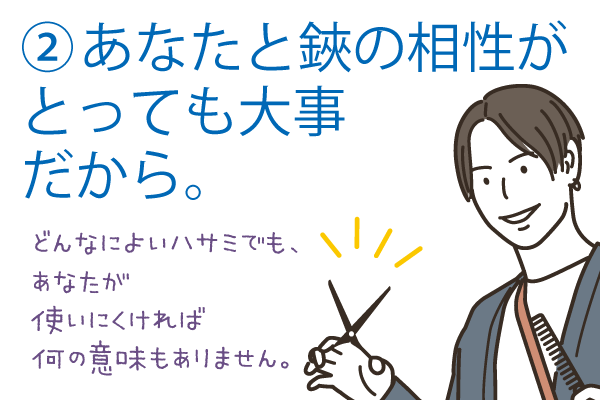 あなたと鋏の相性がとっても大事だから。どんなに良いハサミでも、あなたが使いにくければ何の意味もありませんん。