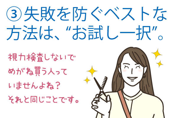 失敗を防ぐベストな方法は、“お試し一択”。視力検査しないでメガネ買う人っていませんよね？それと同じことです。