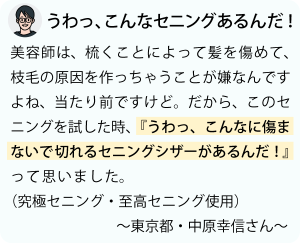 「美容師は、梳くことによって、髪を傷めて枝毛の原因を作っちゃうことが嫌なんですよね、当たり前ですけど。だから、このセニングを試した時、『うわっ、こんなに傷まないで切れるセニングシザーがあるんだ！』って思いました。～東京都・中原幸信さん～」