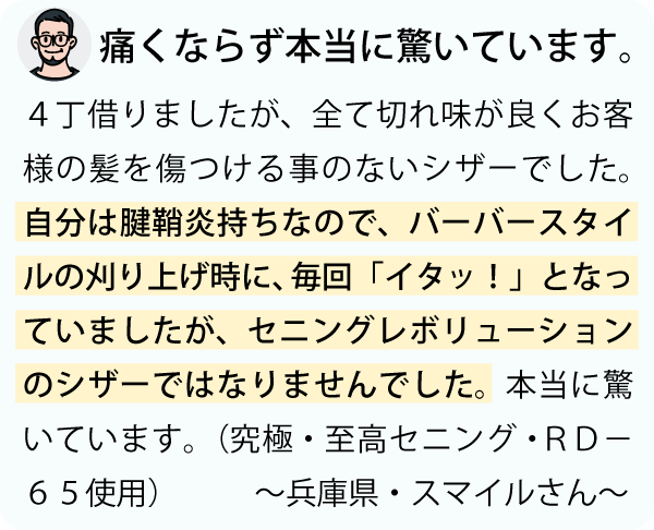 「４丁借りましたが、全て切れ味が良くお客様の髪の毛を傷つける事のないシザーでした。自分は腱鞘炎持ちなので、刈り上げる時、毎回 “イタッ” となっていましたが、セニングレボリューション様のシザーではなりません。本当に驚いています。～兵庫県・スマイルさん～」