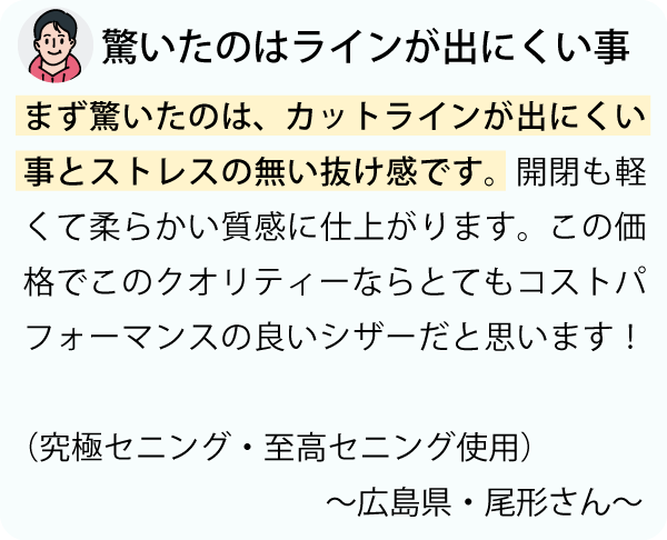 「まず驚いたのは、カットラインが出にくい事とストレスの無い抜け感です。開閉も軽くて柔らかい質感に仕上がります。この価格でこのクオリティーならとてもコストパフォーマンスの良いシザーだと思います。～広島県・尾形さん～」