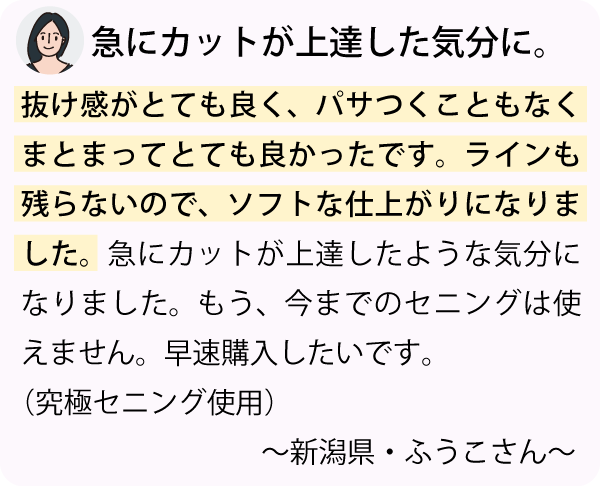 「抜け感がとても良く、パサつくこともなくまとまってとても良かったです。ラインも残らないので、ソフトな仕上がりになりました。急にカットが上達したような気分になりました。もう、今までのセニングは使えません。早速購入したいです。～新潟県・ふぅ子さん～」