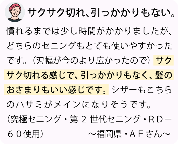 「慣れるまでは少しかかりましたが、どちらのセニングもとても使いやすかったです。（刃幅が今のより広かったので）サクサク切れる感じで、引っかかりもなく、髪のおさまりもいい感じです。シザーもこちらのハサミがメインになりそうです。～福岡県・ＡＦさん～」