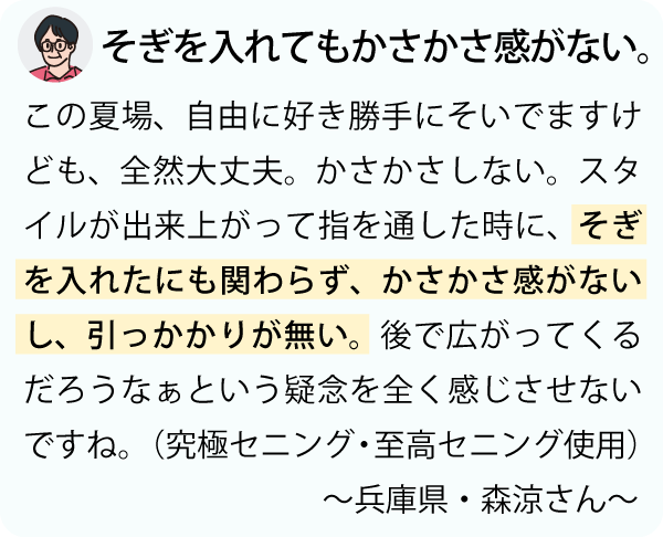 「そぎを入れたにも関わらず、かさかさ感がないし、引っかかりが無い。後で広がってくるだろうなぁという疑念を全く感じさせないですね。こんなセニングははじめてやね。手に馴染むし、どんどん良くなるし、職人の魂がこもっとうという感じがしますよね。これに出会えた美容師さんは幸せですよ。～兵庫県・森涼さん～」