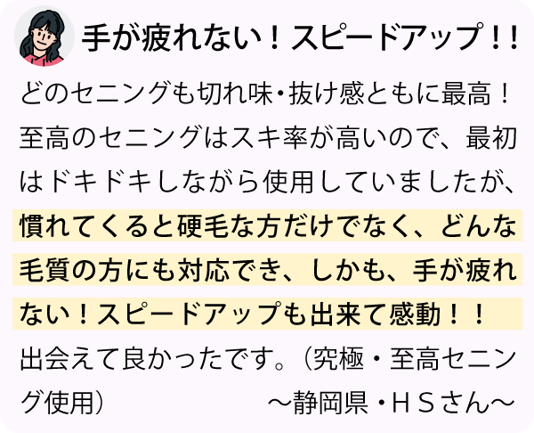 「どのセニングも切れ味・抜け感ともに最高！至高のセニングはスキ率が高いので、最初はドキドキしながら使用していましたが、慣れてくると硬毛な方だけでなく、どんな毛質の方にも対応でき、しかも、手が疲れない！スピードアップもできて感動！！出会えてよかったです。～静岡県・ＨＳさん～」
