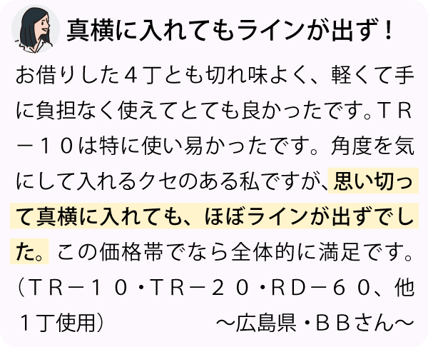 「お借りした４丁とも切れ味よく軽くて手に負担なく使えてとても良かったです。ＴＲ－１０は特に使い易かったです。角度を気にして入れるクセのある私ですが、思い切って真横に入れても、ほぼラインが出ずでした。この価格帯でなら全体的に満足です。～広島県・ＢＢさん～」