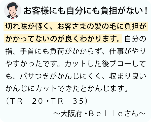 「切れ味が軽く、お客さまの髪の毛に負担がかかってないのが良くわかります。自分の指、手首にも負荷がかからず、仕事がやりやすかったです。カットした後ブローしても、パサつきがかんじにくく、収まり良いかんじにカットできたとかんじます。～大阪府・Ｂｅｌｌｅさん～」