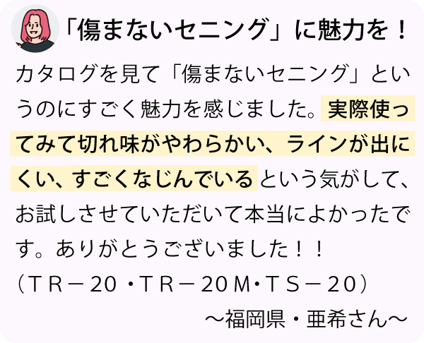 「カタログを見て「傷まないセニング」というのにすごく魅力を感じました。実際使ってみて切れ味がやわらかい、ラインが出にくい、すごくなじんでいるという気がして、お試しさせていただいて本当によかったです。ありがとうございました！！～福岡県・亜希さん～」