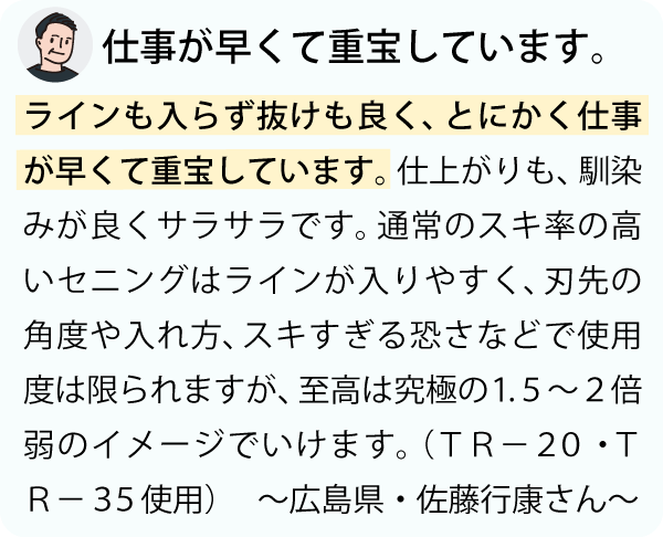 「ラインも入らず抜けも良く、とにかく仕事が早くて重宝しています。仕上がりも、馴染みが良くサラサラです。通常のスキ率の高いセニングはラインが入りやすく、刃先の角度や入れ方、スキすぎる恐さなどで使用度は限られますが、至高は究極の１.５～２倍弱のイメージでいけます。～広島県・佐藤行康さん～」