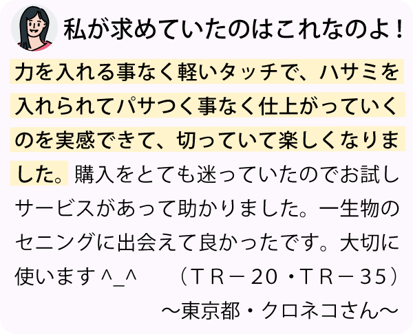 「力を入れる事なく軽いタッチで、ハサミを入れられてパサつく事なく仕上がっていくのを実感できて、切っていて楽しくなりました。購入をとても迷っていたのでお試しサービスがあって助かりました。一生物のセニングに出会えて良かったです。色々と対応していただきありがとうございました。大切に使います。^_^～東京都・クロネコさん～」