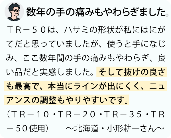 「ＴＲ－５０は、ハサミの形状が私にはにがてだと思っていましたが、使うと手になじみ、ここ数年間の手の痛みもやわらぎ、良い品だと実感しました。そして抜けの良さも最高で、本当にラインが出にくく、ニュアンスの調整もやりやすいです。～北海道・小形耕一さん～」