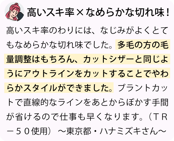 「高いスキ率のわりには、なじみがよくとてもなめらかな切れ味でした。多毛の方の毛量調整はもちろん、カットシザーと同じようにアウトラインをカットすることでやわらかスタイルができました。ブラントカットで直線的なラインをあとからぼかす手間が省けるので仕事も早くなります。～東京都・ハナミズキさん～」