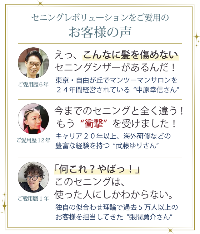 お客様の声１．「えっ、こんなに髪の毛を傷めないセニングシザーがあるんだ。」東京・自由が丘でマンツーマンサロンを２４年経営されている中原幸信さん。お客様の声２．「今までのセニングと全く違う！ もう“衝撃”を受けました！」キャリア２０年以上、海外研修などの豊富な経験を持つ武藤ゆりさん。お客様の声３．「何これ？やばっ！このセニングは、使った人にしかわからない。」独自の似合わせ理論で過去5万人以上のお客様を担当してきた張間勇介さん