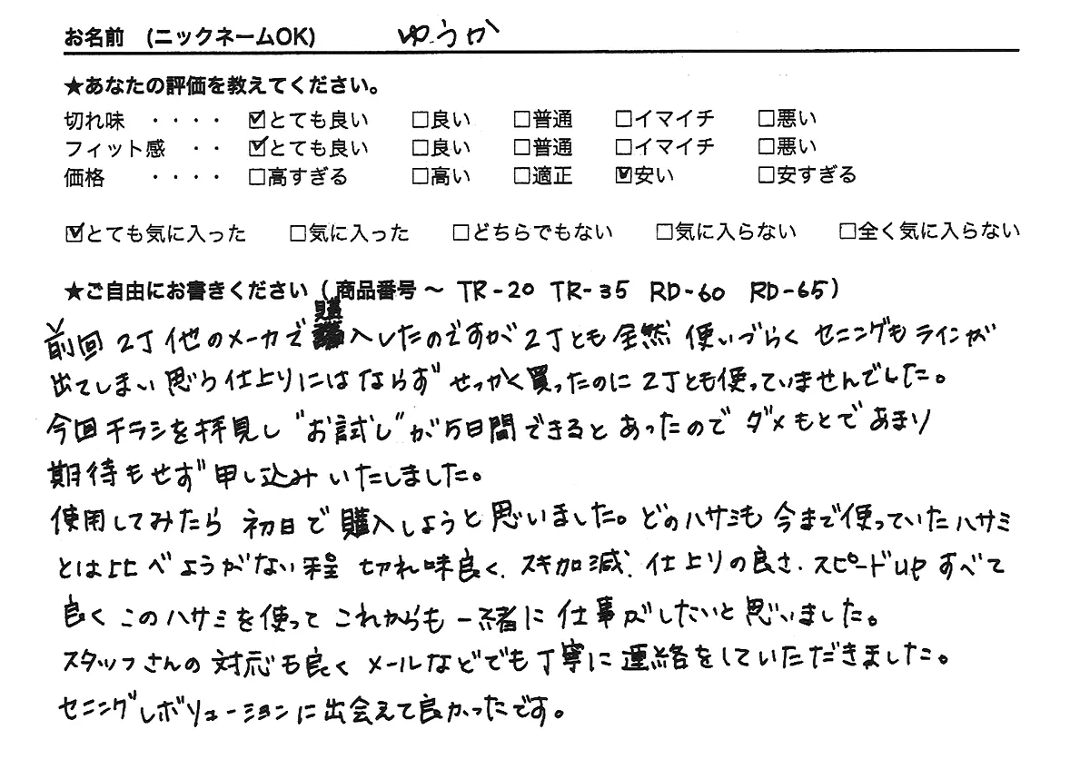 前回2丁他のメーカーで購入したのですが、2丁とも全然使いづらく、セニングもラインが出てしまい思う仕上がりにはならず、せっかく買ったのに2丁とも使っていませんでした。今回チラシを拝見し、”お試し”が５日間できるとあったので、ダメもとであまり期待もせず申し込みいたしました。使用してみたら、初日で購入しようと思いました。どのハサミも今まで使っていたハサミとは比べようがない程切れ味良く、スキ加減、仕上がりの良さ、スピードUP、すべて良く、このハサミを使ってこれからも一緒に仕事がしたいと思いました。スタッフさんの対応も良く、メールなどでも丁寧に連絡をしていただきました。セニングレボリューションに出会えて良かったです。